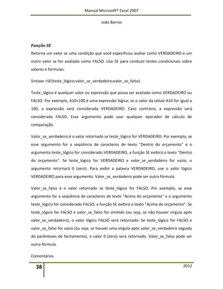 Manual Microsoft® Excel 2007
João Barros
38 2012
Função SE
Retorna um valor se uma condição que você especificou avaliar como VERDADEIRO e um
outro valor se for avaliado como FALSO. Use SE para conduzir testes condicionais sobre
valores e fórmulas.
Sintaxe =SE(teste_lógico;valor_se_verdadeiro;valor_se_falso)
Teste_lógico é qualquer valor ou expressão que possa ser avaliado como VERDADEIRO ou
FALSO. Por exemplo, A10=100 é uma expressão lógica; se o valor da célula A10 for igual a
100, a expressão será considerada VERDADEIRO. Caso contrário, a expressão será
considerada FALSO. Esse argumento pode usar qualquer operador de cálculo de
comparação.
Valor_se_verdadeiro é o valor retornado se teste_lógico for VERDADEIRO. Por exemplo, se
esse argumento for a seqüência de caracteres de texto "Dentro do orçamento" e o
argumento teste_lógico for considerado VERDADEIRO, a função SE exibirá o texto "Dentro
do orçamento". Se teste_lógico for VERDADEIRO e valor_se_verdadeiro for vazio, o
argumento retornará 0 (zero). Para exibir a palavra VERDADEIRO, use o valor lógico
VERDADEIRO para esse argumento. Valor_se_verdadeiro pode ser outra fórmula.
Valor_se_falso é o valor retornado se teste_lógico for FALSO. Por exemplo, se esse
argumento for a seqüência de caracteres de texto "Acima do orçamento" e o argumento
teste_lógico for considerado FALSO, a função SE exibirá o texto "Acima do orçamento". Se
teste_lógico for FALSO e valor_se_falso for omitido (ou seja, se não houver vírgula após
valor_se_verdadeiro), o valor lógico FALSO será retornado. Se teste_lógico for FALSO e
valor_se_falso for vazio (ou seja, se houver uma vírgula após valor_se_verdadeiro seguida
do parênteses de fechamento), o valor 0 (zero) será retornado. Valor_se_falso pode ser
outra fórmula.
Comentários
 
