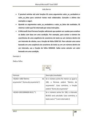 Manual Microsoft® Excel 2007
João Barros
2012 39
 É possível aninhar até sete funções SE como argumentos valor_se_verdadeiro e
valor_se_falso para construir testes mais elaborados. Consulte o último dos
exemplos a seguir.
 Quando os argumentos valor_se_verdadeiro e valor_se_falso são avaliados, SE
retorna o valor que foi retornado por estas instruções.
 O Microsoft Excel fornece funções adicionais que podem ser usadas para analisar
os dados com base em uma condição. Por exemplo, para contar o número de
ocorrências de uma seqüência de caracteres de texto ou um número dentro de
um intervalo de células, use a função de folha CONT.SE. Para calcular uma soma
baseada em uma seqüência de caracteres de texto ou em um número dentro de
um intervalo, use a função de folha SOMASE. Saiba como calcular um valor
baseado em uma condição.
Exemplo 1
Dada a folha:
Fórmula Descrição (resultado)
=SE(A2<=100;"Dentro do
orçamento";"Acima do orçamento")
Se o número acima for menor ou igual a
100, a fórmula exibirá "Dentro do
orçamento". Caso contrário, a função
exibirá "Acima do orçamento"
=SE(A2=100;SOMA(B5:B15);"") Se o número acima for 100, o intervalo
B5:B15 será calculado. Caso contrário, o
texto vazio ("") será retornado ()
 