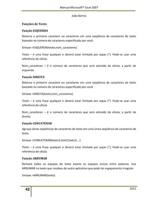 Manual Microsoft® Excel 2007
João Barros
42 2012
Funções de Texto
Função ESQUERDA
Retorna o primeiro caractere ou caracteres em uma seqüência de caracteres de texto
baseado no número de caracteres especificado por você.
Sintaxe =ESQUERDA(texto;núm_caracteres)
Texto – é uma frase qualquer e deverá estar limitada por aspas (“). Pode‐se usar uma
referência de célula.
Núm_caracteres – é o número de caracteres que será extraído da célula, a partir da
esquerda.
Função DIREITA
Retorna o primeiro caractere ou caracteres em uma seqüência de caracteres de texto
baseado no número de caracteres especificado por você.
Sintaxe =DIREITA(texto;núm_caracteres)
Texto – é uma frase qualquer e deverá estar limitada por aspas (“). Pode‐se usar uma
referência de célula.
Núm_caracteres – é o número de caracteres que será extraído da célula, a partir da
direita.
Função CONCATENAR
Agrupa várias seqüências de caracteres de texto em uma única seqüência de caracteres de
texto.
Sintaxe =CONCATENAR(texto1;text2;texto3....)
Texto – é uma frase qualquer e deverá estar limitada por aspas (“). Pode‐se usar uma
referência de célula.
Função ARRUMAR
Remove todos os espaços do texto exceto os espaços únicos entre palavras. Use
ARRUMAR no texto que recebeu de outro aplicativo que pode ter espaçamento irregular.
Sintaxe =ARRUMAR(texto)
 