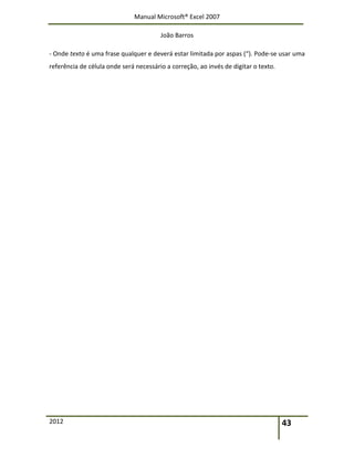 Manual Microsoft® Excel 2007
João Barros
2012 43
‐ Onde texto é uma frase qualquer e deverá estar limitada por aspas (“). Pode‐se usar uma
referência de célula onde será necessário a correção, ao invés de digitar o texto.
 
