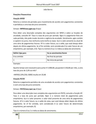 Manual Microsoft® Excel 2007
João Barros
44 2012
Funções Financeiras
Função NPER
Retorna o número de períodos para investimento de acordo com pagamentos constantes
e periódicos e uma taxa de juros constante.
Sintaxe =NPER(taxa;pgto;vp;vf;tipo)
Para obter uma descrição completa dos argumentos em NPER e sobre as funções de
anuidade, consulte VP. Taxa é a taxa de juros por período. Pgto é o pagamento feito em
cada período; não pode mudar durante a vigência da anuidade. Geralmente, pgto contém
o capital e os juros, mas nenhuma outra tarifa ou taxas. Vp é o valor presente ou atual de
uma série de pagamentos futuros. Vf é o valor futuro, ou o saldo, que você deseja obter
depois do último pagamento. Se vf for omitido, será considerado 0 (o valor futuro de um
empréstimo, por exemplo, é 0). Tipo é o número 0 ou 1 e indica as datas de vencimento.
Definir tipo para Se os vencimentos forem
0 ou omitido No final do período
1 No início do período
Exemplo:
Quanto tempo será necessário para juntar € 5.000,00, poupando € 250,00 por mês, a uma
taxa de juros de 3,3% ao mês?
=NPER(3,33%;250;‐5000) resulta em 33,48
Função PGTO
Retorna o pagamento periódico de uma anuidade de acordo com pagamentos constantes
e com uma taxa de juros constante.
Sintaxe =PGTO(taxa;nper;vp;vf;tipo)
Para obter uma descrição mais completa dos argumentos em PGTO, consulte a função VP.
Taxa é a taxa de juros por período. Nper é o número total de pagamentos pelo
empréstimo. Vp é o valor presente: o valor total presente de uma série de pagamentos
futuros. Vf é o valor futuro, ou o saldo de caixa, que você deseja obter depois do último
pagamento. Se vf for omitido, será considerado 0 (o valor futuro de determinado
empréstimo, por exemplo, 0).
Tipo é o número 0 ou 1 e indica as datas de vencimento.
 