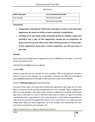 Manual Microsoft® Excel 2007
João Barros
2012 45
Definir tipo para Se os vencimentos forem
0 ou omitido No final do período
1 No início do período
Comentários
 O pagamento retornado por PGTO inclui o principal e os juros e não inclui taxas,
pagamentos de reserva ou tarifas, às vezes associados a empréstimos.
 Certifique‐se de que esteja sendo consistente quanto às unidades usadas para
especificar taxa e nper. Se fizer pagamentos mensais por um empréstimo de
quatro anos com juros de 12% ao ano, utilize 12%/12 para taxa e 4*12 para nper.
Se fizer pagamentos anuais para o mesmo empréstimo, use 12% para taxa e 4
para nper.
Exemplo
Qual o valor da prestação que se pagará para juntar € 8000,00 em 30 meses, a uma taxa
de juros de 3,6% ao mês?
=PGTO(3,6%;30;‐8000) resulta em 440,44
Função TAXA
Retorna a taxa de juros por período de uma anuidade. TAXA é calculado por iteração e
pode ter zero ou mais soluções. Se os resultados sucessivos de TAXA não convergirem
para 0,0000001 depois de 20 iterações, TAXA retornará o valor de erro #NÚM!.
Sintaxe =TAXA(nper;pgto;vp;vf;tipo;estimactiva)
Consulte VP para obter uma descrição completa dos argumentos nper, pgto, vp, vf e tipo.
Nper é o número total de períodos de pagamento em uma anuidade. Pgto é o pagamento
feito em cada período e não pode mudar durante a vigência da anuidade. Geralmente,
pgto inclui o principal e os juros e nenhuma outra taxa ou tributo. Se pgto for omitido,
você deverá incluir o argumento vf. Vp é o valor presente: o valor total correspondente ao
valor atual de uma série de pagamentos futuros. Vf é o valor futuro, ou o saldo, que você
deseja obter depois do último pagamento. Se vf for omitido, será considerado 0 (o valor
futuro de um empréstimo, por exemplo, é 0).
Tipo é o número 0 ou 1 e indica as datas de vencimento.
 