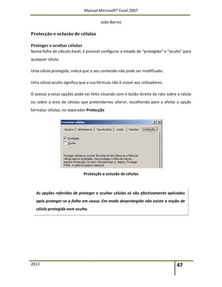 Manual Microsoft® Excel 2007
João Barros
2012 47
Protecção e oclusão de células
Proteger e ocultar células
Numa folha de cálculo Excel, é possível configurar o estado de “protegido” e “oculto” para
qualquer célula.
Uma célula protegida, indica que o seu conteúdo não pode ser modificado.
Uma célula oculta significa que a sua fórmula não é visível aos utilizadores.
O acesso a estas opções pode ser feito clicando com o botão direito do rato sobre a célula
ou sobre a área de células que pretendemos alterar, escolhendo para o efeito a opção
formatar células, no separador Protecção
Protecção e oclusão de células
As opções referidas de proteger e ocultar células só são efectivamente aplicadas
após proteger-se a folha em causa. Em modo desprotegido não existe a noção de
célula protegida nem oculta.
 