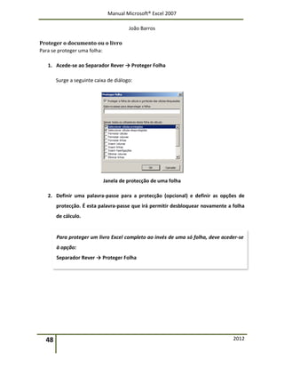 Manual Microsoft® Excel 2007
João Barros
48 2012
Proteger o documento ou o livro
Para se proteger uma folha:
1. Acede-se ao Separador Rever → Proteger Folha
Surge a seguinte caixa de diálogo:
Janela de protecção de uma folha
2. Definir uma palavra-passe para a protecção (opcional) e definir as opções de
protecção. É esta palavra-passe que irá permitir desbloquear novamente a folha
de cálculo.
Para proteger um livro Excel completo ao invés de uma só folha, deve aceder-se
à opção:
Separador Rever → Proteger Folha
 