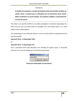 Manual Microsoft® Excel 2007
João Barros
2012 49
Para voltar a ser possível modificar-se os dados protegidos é necessário desproteger-se a
folha. Uma vez que uma folha pode ser protegida com uma palavra passe, só o autor
poderá voltar a desprotegê-la.
Para desproteger-se uma folha de cálculo ou um livro, deve aceder-se respectivamente às
seguintes opções
Separador Rever → Desproteger folha
ou
Separador Rever → Desproteger livro
Caso a protecção tenha sido efectuada com utilização de palavra passe, é necessário
introduzi-la na caixa de diálogo que é entretanto apresentada.
Janela para desproteger um documento
As funções de protecção e oclusão são bastante úteis para partilha de folhas de
cálculo. Assim, é possível que os utilizadores de um documento Excel insiram
dados unicamente nos locais devidos, sem poderem modificar o funcionamento
correcto do mesmo.
 