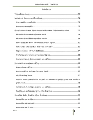 Manual Microsoft® Excel 2007
João Barros
2012 5
Validação de dados...........................................................................................................50
Modelos de documentos (Templates)..............................................................................52
Usar modelos predefinidos ...........................................................................................52
Criar um novo modelo...................................................................................................52
Organizar uma lista de dados em uma estrutura de tópicos em uma folha....................53
Criar uma estrutura de tópicos de linhas......................................................................54
Criar uma estrutura de tópicos de colunas...................................................................58
Exibir ou ocultar dados em uma estrutura de tópicos..................................................62
Personalizar uma estrutura de tópicos com estilos......................................................63
Copiar dados de estrutura de tópicos...........................................................................64
Ocultar ou remover uma estrutura de tópicos.............................................................65
Criar um relatório de resumo com um gráfico .............................................................66
Formatação avançada de gráficos ....................................................................................68
Assistente de gráficos....................................................................................................68
Criando gráficos no PowerPoint e no Word..................................................................69
Modificando gráficos.....................................................................................................70
Usando estilos predefinidos de gráfico e layouts de gráfico para uma aparência
profissional....................................................................................................................71
Adicionando formatação atraente aos gráficos............................................................71
Reutilizando gráficos ao criar modelos de gráfico........................................................72
Consolidar dados de várias folhas de cálculo...................................................................73
Consolidar por posição..................................................................................................73
Consolidar por categoria...............................................................................................75
Consolidar por fórmula .................................................................................................77
 
