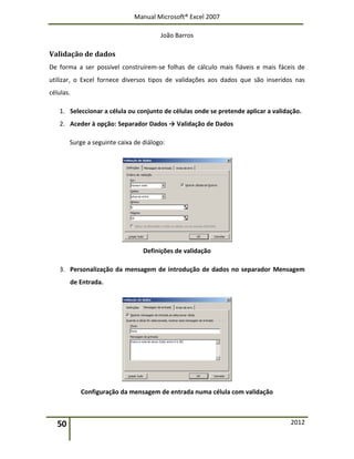 Manual Microsoft® Excel 2007
João Barros
50 2012
Validação de dados
De forma a ser possível construírem-se folhas de cálculo mais fiáveis e mais fáceis de
utilizar, o Excel fornece diversos tipos de validações aos dados que são inseridos nas
células.
1. Seleccionar a célula ou conjunto de células onde se pretende aplicar a validação.
2. Aceder à opção: Separador Dados → Validação de Dados
Surge a seguinte caixa de diálogo:
Definições de validação
3. Personalização da mensagem de introdução de dados no separador Mensagem
de Entrada.
Configuração da mensagem de entrada numa célula com validação
 