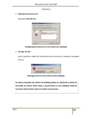 Manual Microsoft® Excel 2007
João Barros
2012 51
4. Definição do texto de erro:
Separador Aviso de erro
Configuração do aviso de erro em células com validação
5. Carregar em OK.
Assim, quando os dados são inseridos de forma incorrecta, é exibida a mensagem
de erro.
Mensagem de erro numa célula usando validação
Os valores colocados nos critérios de validação podem ser referências a células de
uma folha de cálculo. Deste modo, é possível fazer-se uma validação dinâmica
consoante determinados valores inseridos no documento.
 