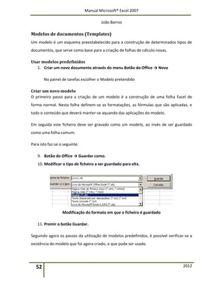 Manual Microsoft® Excel 2007
João Barros
52 2012
Modelos de documentos (Templates)
Um modelo é um esquema preestabelecido para a construção de determinados tipos de
documentos, que serve como base para a criação de folhas de cálculo novas.
Usar modelos predefinidos
1. Criar um novo documento através do menu Botão do Office → Novo
No painel de tarefas escolher o Modelo pretendido
Criar um novo modelo
O primeiro passo para a criação de um modelo é a construção de uma folha Excel de
forma normal. Nesta folha definem-se as formatações, as fórmulas que são aplicadas, e
todo o conteúdo que deverá manter-se aquando das aplicações do modelo.
Em seguida este ficheiro deve ser gravado como um modelo, ao invés de ser guardado
como uma folha comum.
Para isto faz-se o seguinte:
9. Botão do Office → Guardar como.
10. Modificar o tipo de ficheiro a ser guardado para xltx.
Modificação do formato em que o ficheiro é guardado
11. Premir o botão Guardar.
Seguindo agora os passos da utilização de modelos predefinidos, é possível verificar-se a
existência do modelo que foi agora criado, e que pode ser usado.
 