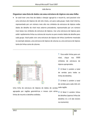 Manual Microsoft® Excel 2007
João Barros
2012 53
Organizar uma lista de dados em uma estrutura de tópicos em uma folha
 Se você tiver uma lista de dados e desejar agrupá-la e resumi-la, será possível criar
uma estrutura de tópicos de até oito níveis, um para cada grupo. Cada nível interno,
representado por um número mais alto nos símbolos da estrutura de tópicos exibe
dados de detalhe do nível mais externo precedente, representado por um número
mais baixo nos símbolos da estrutura de tópicos. Use uma estrutura de tópicos para
exibir rapidamente linhas ou colunas de resumo ou para revelar dados de detalhe para
cada grupo. Você pode criar uma estrutura de tópicos de linhas (conforme mostrado
no exemplo abaixo), uma estrutura de tópicos de colunas ou uma estrutura de tópicos
tanto de linhas como de colunas.
Uma linha de estrutura de tópicos de dados de vendas
agrupada por regiões geométricas e meses com várias
linhas de resumo e detalhes exibidas.
Para exibir linhas para um
nível, clique nos
símbolos de estrutura de
tópicos apropriados.
O Nível 1 contém o total
de vendas para todas as
linhas de detalhes.
O Nível 2 contém o total
de vendas para cada mês em
cada região.
O Nível 3 contém linhas
de detalhes (apenas linhas de
detalhes 11 a 13 são visíveis
no momento).
 