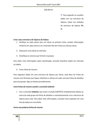 Manual Microsoft® Excel 2007
João Barros
54 2012
Para expandir ou recolher
dados em sua estrutura de
tópicos, clique nos símbolos
de estrutura de tópicos e
.
Criar uma estrutura de tópicos de linhas
1. Verifique se cada coluna tem um rótulo na primeira linha, contém informações
similares em cada coluna e se o intervalo não tem linhas ou colunas vazias.
2. Seleccione uma célula no intervalo.
3. Classifique as colunas que formam os grupos.
Para obter mais informações sobre classificação, consulte Classificar dados em intervalo
ou tabela.
4. Insira linhas de resumo.
Para organizar dados em uma estrutura de tópicos por linhas, você deve ter linhas de
resumo com fórmulas que façam referência a células em cada uma das linhas de detalhes
para esse grupo. Siga um destes procedimentos:
Insira linhas de resumo usando o comando Subtotal
 Use o comando Subtotal, que insere a função SUBTOTAL imediatamente abaixo ou
acima de cada grupo de linhas de detalhes e automaticamente cria a estrutura de
tópicos para você. Para obter mais informações, consulte Insira subtotais em uma
lista de dados em uma folha.
Insira suas próprias linhas de resumo
 