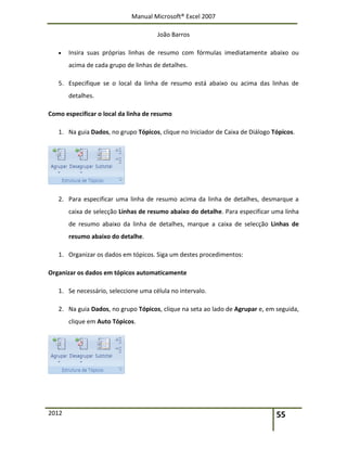 Manual Microsoft® Excel 2007
João Barros
2012 55
 Insira suas próprias linhas de resumo com fórmulas imediatamente abaixo ou
acima de cada grupo de linhas de detalhes.
5. Especifique se o local da linha de resumo está abaixo ou acima das linhas de
detalhes.
Como especificar o local da linha de resumo
1. Na guia Dados, no grupo Tópicos, clique no Iniciador de Caixa de Diálogo Tópicos.
2. Para especificar uma linha de resumo acima da linha de detalhes, desmarque a
caixa de selecção Linhas de resumo abaixo do detalhe. Para especificar uma linha
de resumo abaixo da linha de detalhes, marque a caixa de selecção Linhas de
resumo abaixo do detalhe.
1. Organizar os dados em tópicos. Siga um destes procedimentos:
Organizar os dados em tópicos automaticamente
1. Se necessário, seleccione uma célula no intervalo.
2. Na guia Dados, no grupo Tópicos, clique na seta ao lado de Agrupar e, em seguida,
clique em Auto Tópicos.
 