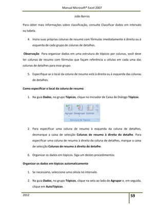Manual Microsoft® Excel 2007
João Barros
2012 59
Para obter mais informações sobre classificação, consulte Classificar dados em intervalo
ou tabela.
4. Insira suas próprias colunas de resumo com fórmulas imediatamente à direita ou à
esquerda de cada grupo de colunas de detalhes.
Observação Para organizar dados em uma estrutura de tópicos por colunas, você deve
ter colunas de resumo com fórmulas que façam referência a células em cada uma das
colunas de detalhes para esse grupo.
5. Especifique se o local da coluna de resumo está à direita ou à esquerda das colunas
de detalhes.
Como especificar o local da coluna de resumo
1. Na guia Dados, no grupo Tópicos, clique no Iniciador de Caixa de Diálogo Tópicos.
2. Para especificar uma coluna de resumo à esquerda da coluna de detalhes,
desmarque a caixa de selecção Colunas de resumo à direita do detalhe. Para
especificar uma coluna de resumo à direita da coluna de detalhes, marque a caixa
de selecção Colunas de resumo à direita do detalhe.
6. Organizar os dados em tópicos. Siga um destes procedimentos:
Organizar os dados em tópicos automaticamente
1. Se necessário, seleccione uma célula no intervalo.
2. Na guia Dados, no grupo Tópicos, clique na seta ao lado de Agrupar e, em seguida,
clique em AutoTópicos.
 