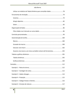 Manual Microsoft® Excel 2007
João Barros
6 2012
Utilizar um relatório de Tabela Dinâmica para consolidar dados.................................78
Ferramentas de simulação................................................................................................79
Cenários.........................................................................................................................79
Atingir objectivo............................................................................................................82
Solver.............................................................................................................................83
Organização de Dados ......................................................................................................86
Filtrar dados num intervalo ou numa tabela ................................................................86
Controlos personalizados..................................................................................................99
Automatização de tarefas...............................................................................................100
Macros.........................................................................................................................100
Gravador de macros....................................................................................................100
Executar uma macro ...................................................................................................102
Associar uma macro a um menu ou botão na barra de ferramentas.........................103
Tabelas e gráficos dinâmicos ..........................................................................................105
Tabelas dinâmicas .......................................................................................................105
Gráficos dinâmicos......................................................................................................109
Exemplos.............................................................................................................................112
Exemplo 1 – Notas de alunos..........................................................................................112
Exemplo 2 – Sondagem de votos....................................................................................113
Exemplo 3 – Idades cônjuges..........................................................................................114
Exemplo 4 – Produção ....................................................................................................115
Exemplo 5 – Códigos Postais e Clientes..........................................................................116
Exemplo 6 – Arranjos de viaturas...................................................................................117
 