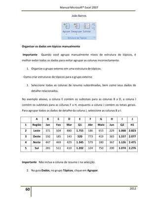 Manual Microsoft® Excel 2007
João Barros
60 2012
Organizar os dados em tópicos manualmente
Importante Quando você agrupa manualmente níveis de estrutura de tópicos, é
melhor exibir todos os dados para evitar agrupar as colunas incorrectamente.
1. Organize o grupo externo em uma estrutura de tópicos.
Como criar estruturas de tópicos para o grupo externo
1. Seleccione todas as colunas de resumo subordinadas, bem como seus dados de
detalhe relacionados.
No exemplo abaixo, a coluna E contém os subtotais para as colunas B a D, a coluna I
contém os subtotais para as colunas F a H, enquanto a coluna J contém os totais gerais.
Para agrupar todos os dados de detalhe da coluna J, seleccione as colunas B a I.
A B C D E F G H I J
1 Região Jan Fev Mar Q1 Abr Maio Jun Q2 H1
2 Leste 371 504 880 1.755 186 653 229 1.068 2.823
3 Oeste 192 185 143 520 773 419 365 1.557 2.077
4 Norte 447 469 429 1.345 579 180 367 1.126 2.471
5 Sul 281 511 410 1.202 124 750 200 1.074 2.276
Importante Não inclua a coluna de resumo J na selecção.
2. Na guia Dados, no grupo Tópicos, clique em Agrupar.
 