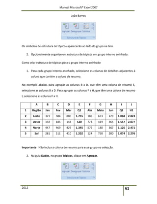 Manual Microsoft® Excel 2007
João Barros
2012 61
Os símbolos de estrutura de tópicos aparecerão ao lado do grupo na tela.
2. Opcionalmente organize em estrutura de tópicos um grupo interno aninhado.
Como criar estrutura de tópicos para o grupo interno aninhado
1. Para cada grupo interno aninhado, seleccione as colunas de detalhes adjacentes à
coluna que contém a coluna de resumo.
No exemplo abaixo, para agrupar as colunas B a D, que têm uma coluna de resumo E,
seleccione as colunas B a D. Para agrupar as colunas F a H, que têm uma coluna de resumo
I, seleccione as colunas F a H.
A B C D E F G H I J
1 Região Jan Fev Mar Q1 Abr Maio Jun Q2 H1
2 Leste 371 504 880 1.755 186 653 229 1.068 2.823
3 Oeste 192 185 143 520 773 419 365 1.557 2.077
4 Norte 447 469 429 1.345 579 180 367 1.126 2.471
5 Sul 281 511 410 1.202 124 750 200 1.074 2.276
Importante Não inclua a coluna de resumo para esse grupo na selecção.
2. Na guia Dados, no grupo Tópicos, clique em Agrupar.
 