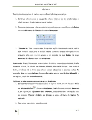 Manual Microsoft® Excel 2007
João Barros
62 2012
Os símbolos de estrutura de tópicos aparecerão ao lado do grupo na tela.
1. Continue seleccionando e agrupando colunas internas até ter criado todos os
níveis que você deseja na estrutura de tópicos.
2. Se desejar desagrupar colunas, seleccione as colunas e, em seguida, na guia Dados,
no grupo Estrutura de Tópicos, clique em Desagrupar.
3. Observação Você também pode desagrupar seções de uma estrutura de tópicos
sem remover a estrutura de tópicos inteira. Mantenha a tecla SHIFT pressionada
enquanto clica em ou do grupo e, em seguida, na guia Dados, no grupo
Estrutura de Tópicos clique em Desagrupar.
Importante Se você desagrupar uma estrutura de tópicos enquanto os dados de detalhe
estiverem ocultos, as colunas de detalhes poderão permanecer ocultas. Para exibir os
dados, arraste-as até as letras das colunas visíveis adjacentes às colunas ocultas. No
separador Base, no grupo Células, clique em Formatar, aponte para Ocultar & Reexibir e,
em seguida, clique em Reexibir Colunas:
Exibir ou ocultar dados em uma estrutura de tópicos
1. Se você não ver os símbolos de estrutura de tópicos , e , clique no Botão
do Microsoft Office , clique em Opções do Excel, clique na categoria Avançado
e, em seguida, na seção Exibir para esta folha, seleccione a folha e marque a caixa
de selecção Mostrar símbolos de tópicos se uma estrutura de tópicos for
aplicada.
2. Siga um ou mais destes procedimentos:
 