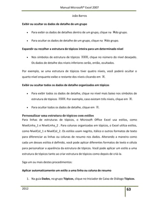Manual Microsoft® Excel 2007
João Barros
2012 63
Exibir ou ocultar os dados de detalhe de um grupo
 Para exibir os dados de detalhes dentro de um grupo, clique na do grupo.
 Para ocultar os dados de detalhe de um grupo, clique na do grupo.
Expandir ou recolher a estrutura de tópicos inteira para um determinado nível
 Nos símbolos de estrutura de tópicos , clique no número do nível desejado.
Os dados de detalhe dos níveis inferiores serão, então, ocultados.
Por exemplo, se uma estrutura de tópicos tiver quatro níveis, você poderá ocultar o
quarto nível enquanto exibe o restante dos níveis clicando em .
Exibir ou ocultar todos os dados de detalhe organizados em tópicos
 Para exibir todos os dados de detalhe, clique no nível mais baixo nos símbolos de
estrutura de tópicos . Por exemplo, caso existam três níveis, clique em .
 Para ocultar todos os dados de detalhe, clique em .
Personalizar uma estrutura de tópicos com estilos
Para linhas de estruturas de tópicos, o Microsoft Office Excel usa estilos, como
NívelLinha_1 e NívelLinha_2 . Para colunas organizadas em tópicos, o Excel utiliza estilos,
como NívelCol_1 e NívelCol_2. Os estilos usam negrito, itálico e outros formatos de texto
para diferenciar as linhas ou colunas de resumo nos dados. Alterando a maneira como
cada um desses estilos é definido, você pode aplicar diferentes formatos de texto e célula
para personalizar a aparência da estrutura de tópicos. Você pode aplicar um estilo a uma
estrutura de tópicos tanto ao criar estrutura de tópicos como depois de criá-la.
Siga um ou mais destes procedimentos:
Aplicar automaticamente um estilo a uma linha ou coluna de resumo
1. Na guia Dados, no grupo Tópicos, clique no Iniciador de Caixa de Diálogo Tópicos.
 