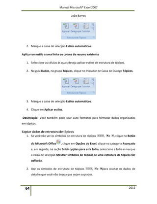 Manual Microsoft® Excel 2007
João Barros
64 2012
2. Marque a caixa de selecção Estilos automáticos.
Aplicar um estilo a uma linha ou coluna de resumo existente
1. Seleccione as células às quais deseja aplicar estilos de estrutura de tópicos.
2. Na guia Dados, no grupo Tópicos, clique no Iniciador de Caixa de Diálogo Tópicos.
3. Marque a caixa de selecção Estilos automáticos.
4. Clique em Aplicar estilos.
Observação Você também pode usar auto formatos para formatar dados organizados
em tópicos.
Copiar dados de estrutura de tópicos
1. Se você não ver os símbolos de estrutura de tópicos , e , clique no Botão
do Microsoft Office , clique em Opções do Excel, clique na categoria Avançado
e, em seguida, na seção Exibir opções para esta folha, seleccione a folha e marque
a caixa de selecção Mostrar símbolos de tópicos se uma estrutura de tópicos for
aplicada.
2. Use os símbolos de estrutura de tópicos , e para ocultar os dados de
detalhe que você não deseja que sejam copiados.
 