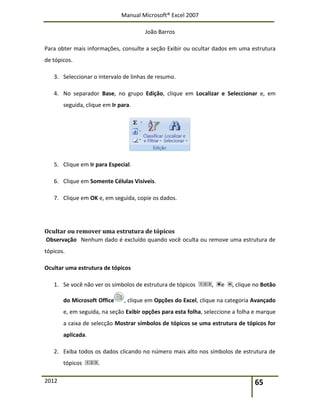 Manual Microsoft® Excel 2007
João Barros
2012 65
Para obter mais informações, consulte a seção Exibir ou ocultar dados em uma estrutura
de tópicos.
3. Seleccionar o intervalo de linhas de resumo.
4. No separador Base, no grupo Edição, clique em Localizar e Seleccionar e, em
seguida, clique em Ir para.
5. Clique em Ir para Especial.
6. Clique em Somente Células Visíveis.
7. Clique em OK e, em seguida, copie os dados.
Ocultar ou remover uma estrutura de tópicos
Observação Nenhum dado é excluído quando você oculta ou remove uma estrutura de
tópicos.
Ocultar uma estrutura de tópicos
1. Se você não ver os símbolos de estrutura de tópicos , e , clique no Botão
do Microsoft Office , clique em Opções do Excel, clique na categoria Avançado
e, em seguida, na seção Exibir opções para esta folha, seleccione a folha e marque
a caixa de selecção Mostrar símbolos de tópicos se uma estrutura de tópicos for
aplicada.
2. Exiba todos os dados clicando no número mais alto nos símbolos de estrutura de
tópicos .
 