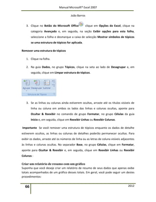Manual Microsoft® Excel 2007
João Barros
66 2012
3. Clique no Botão do Microsoft Office clique em Opções do Excel, clique na
categoria Avançado e, em seguida, na seção Exibir opções para esta folha,
seleccione a folha e desmarque a caixa de selecção Mostrar símbolos de tópicos
se uma estrutura de tópicos for aplicada.
Remover uma estrutura de tópicos
1. Clique na folha.
2. Na guia Dados, no grupo Tópicos, clique na seta ao lado de Desagrupar e, em
seguida, clique em Limpar estrutura de tópicos.
3. Se as linhas ou colunas ainda estiverem ocultas, arraste até os títulos visíveis de
linha ou coluna em ambos os lados das linhas e colunas ocultas, aponte para
Ocultar & Reexibir no comando de grupo Formatar, no grupo Células da guia
Início e, em seguida, clique em Reexibir Linhas ou Reexibir Colunas.
Importante Se você remover uma estrutura de tópicos enquanto os dados de detalhe
estiverem ocultos, as linhas ou colunas de detalhes poderão permanecer ocultas. Para
exibir os dados, arraste até os números de linha ou as letras de coluna visíveis adjacentes
às linhas e colunas ocultas. No separador Base, no grupo Células, clique em Formatar,
aponte para Ocultar & Reexibir e, em seguida, clique em Reexibir Linhas ou Reexibir
Colunas :
Criar um relatório de resumo com um gráfico
Suponha que você deseje criar um relatório de resumo de seus dados que apenas exibe
totais acompanhados de um gráfico desses totais. Em geral, você pode seguir um destes
procedimentos:
 