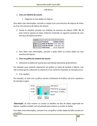 Manual Microsoft® Excel 2007
João Barros
2012 67
1. Criar um relatório de resumo
1. Organizar os seus dados em tópicos.
Para obter mais informações, consulte as seções Criar uma estrutura de tópicos de linhas
ou Criar uma estrutura de tópicos de colunas.
2. Oculte os detalhes clicando nos símbolos de estrutura de tópicos , e
para mostrar apenas os totais conforme mostrado no seguinte exemplo de uma
estrutura de tópicos de linha:
2. Para obter mais informações, consulte a seção Exibir ou ocultar dados em uma
estrutura de tópicos.
3. Criar um gráfico do relatório de resumo
1. Seleccione os dados de resumo que você deseja representar graficamente.
Por exemplo, para somente representar em gráfico os totais de Cardoso e Ribeiro, mas
não os totais gerais, seleccione as células A1 a C11 conforme mostrado no exemplo acima.
2. Crie o gráfico.
Por exemplo, se você criar o gráfico usando o Assistente de Gráfico, ele terá a aparência
do exemplo a seguir.
Observação Se você mostrar ou ocultar os detalhes da lista de dados organizada em
tópicos, o gráfico também será actualizado para mostrar ou ocultar os dados.
Para obter mais informações, consulte Criar um gráfico e Exibir dados de folha ocultos em
um gráfico.
 