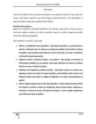 Manual Microsoft® Excel 2007
João Barros
70 2012
à pasta de trabalho. Para um gráfico vinculado a uma pasta de trabalho à qual você tem
acesso, você pode especificar que ele verifique automaticamente se há alterações na
pasta vinculada sempre que o gráfico estiver aberto.
Modificando gráficos
Após criar um gráfico, você pode modificá-lo. Por exemplo, pode alterar a forma como os
eixos são exibidos, adicionar um título ao gráfico, mover ou ocultar a legenda ou exibir
elementos adicionais do gráfico.
Para modificar um gráfico, você pode:
1. Alterar a exibição dos eixos do gráfico – Você pode especificar a escala de eixos e
ajustar o intervalo entre os valores ou categorias exibidos. Para facilitar a leitura
do gráfico, você também pode adicionar marcas de escala a um eixo e especificar
o intervalo no qual aparecerão.
2. Adicionar títulos e rótulos de dados a um gráfico – Para ajudar a esclarecer as
informações exibidas no seu gráfico, você pode adicionar um título ao gráfico,
títulos aos eixos e rótulos de dados.
3. Adicionar uma legenda ou tabela de dados – Você pode mostrar ou ocultar uma
legenda ou alterar seu local. Em alguns gráficos, você também pode mostrar uma
tabela de dados que exibe os códigos da legenda e os valores representados no
gráfico.
4. Aplicar opções especiais para cada tipo de gráfico – Linhas especiais (como linhas
de máximo e mínimo e linhas de tendência), barras (como barras superiores e
inferiores e barras de erro), marcadores de dados e outras opções disponíveis
para diferentes tipos de gráfico.
 