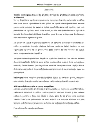 Manual Microsoft® Excel 2007
João Barros
2012 71
Usando estilos predefinidos de gráfico e layouts de gráfico para uma aparência
profissional
Em vez de adicionar ou alterar manualmente elementos do gráfico ou formatar o gráfico,
você pode aplicar rapidamente ao seu gráfico um layout e estilo predefinidos. O Excel
oferece uma variedade de layouts e estilos predefinidos para você escolher, mas você
pode ajustar um layout ou estilo, se necessário, ao fazer alterações manuais ao layout e ao
formato de elementos individuais do gráfico, como área do gráfico, área de plotagem,
série de dados ou legenda do gráfico.
Ao aplicar um layout de gráfico predefinido, um conjunto específico de elementos do
gráfico (como títulos, legenda, tabela de dados ou rótulos de dados) é exibido em uma
organização específica no seu gráfico. Você pode escolher de uma variedade de layouts
fornecidos para cada tipo de gráfico.
Ao aplicar um estilo predefinido de gráfico, o gráfico é formatado com base no tema do
documento aplicado, de forma que o gráfico corresponda a cores de tema (um conjunto
de cores), fontes do tema (um conjunto de fontes de texto para título e corpo) e efeitos
de tema (um conjunto de linhas e efeitos de preenchimento) da sua organização ou de seu
gosto pessoal.
Observação: Você não pode criar seus próprios layouts ou estilos de gráfico, mas pode
criar modelos de gráfico que incluam o layout e a formatação de gráfico que deseja.
Adicionando formatação atraente aos gráficos
Além de aplicar um estilo predefinido de gráfico, você pode facilmente aplicar formatação
a elementos individuais do gráfico, como marcadores de dados, área do gráfico, área de
plotagem, números e texto nos títulos e rótulos para dar ao gráfico uma aparência
atraente. Você pode aplicar estilos de forma específicos e estilos de WordArt, mas você
também pode formatar manualmente as formas e o texto dos elementos do gráfico.
Para adicionar formatação, você pode:
 