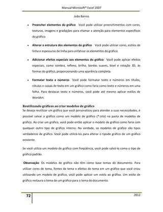 Manual Microsoft® Excel 2007
João Barros
72 2012
 Preencher elementos do gráfico Você pode utilizar preenchimentos com cores,
texturas, imagens e gradações para chamar a atenção para elementos específicos
do gráfico.
 Alterar a estrutura dos elementos do gráfico Você pode utilziar cores, estilos de
linha e espessuras de linha para enfatizar os elementos do gráfico.
 Adicionar efeitos especiais aos elementos do gráfico Você pode aplicar efeitos
especiais, como sombra, reflexo, brilho, bordas suaves, bisel e rotação 3D, às
formas do gráfico, proporcionando uma aparência completa.
 Formatar texto e números Você pode formatar texto e números em títulos,
rótulos e caixas de texto em um gráfico como faria como texto e números em uma
folha. Para destacar texto e números, você pode até mesmo aplicar estilos de
WordArt.
Reutilizando gráficos ao criar modelos de gráfico
Se deseja reutilizar um gráfico que você personalizou para atender a suas necessidades, é
possível salvar o gráfico como um modelo de gráfico (*.crtx) na pasta de modelos de
gráfico. Ao criar um gráfico, você pode então aplicar o modelo de gráfico como faria com
qualquer outro tipo de gráfico interno. Na verdade, os modelos de gráfico são tipos
verdadeiros de gráfico. Você pode utilizá-los para alterar o tipode gráfico de um gráfico
existente.
Se você utiliza um modelo de gráfico com freqüência, você pode salvá-lo como o tipo de
gráfico padrão.
Observação Os modelos de gráfico não têm como base temas do documento. Para
utilizar cores de tema, fontes de tema e efeitos de tema em um gráfico que você criou
utilizando um modelo de gráfico, você pode aplicar um estilo ao gráfico. Um estilo de
gráfico restaura o tema de um gráfico para o tema do documento.
 