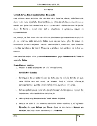 Manual Microsoft® Excel 2007
João Barros
2012 73
Consolidar dados de várias folhas de cálculo
Para resumir e criar relatórios com base em várias folhas de cálculo, pode consolidar
dados várias numa única folha de consolidação. As folhas de cálculo podem pertencer ao
mesmo livro que a folha de consolidação ou a outros livros. Consolidar dados é a agrupar
dados de forma a tornar mais fácil a actualização e agregação, regular ou
esporadicamente.
Por exemplo, se tiver numa folha de cálculo de movimentos para cada uma das sucursais
da sua empresa, pode consolidar todos esses valores numa folha de cálculo de
movimentos globais da empresa. Essa folha de consolidação pode conter totais de vendas
e médias, ou listagens do tipo 10 Mais para os produtos mais vendidos em toda a sua
empresa.
Para consolidar dados, utilize o comando Consolidar no grupo Ferramentas de Dados do
separador Dados.
Consolidar por posição
1. Prepare os dados a consolidar em cada folha de cálculo.
Como definir os dados
 Certifique-se de que cada intervalo de dados está no formato de lista, em que:
cada coluna tem um rótulo na primeira linha e contém informação
correspondente, e que não existem na lista linhas ou colunas em branco.
 Coloque cada intervalo numa folha de cálculo separada. Não coloque nenhum dos
intervalos na folha de cálculo de consolidação.
 Certifique-se de que cada intervalo tem o mesmo esquema.
 Atribua um nome a cada intervalo: seleccione todo o intervalo e, no separador
Fórmulas do grupo Células com Nome, clique na seta junto a Nomear um
Intervalo e escreva o nome de intervalo na caixa Nome.
 