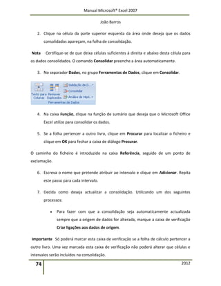 Manual Microsoft® Excel 2007
João Barros
74 2012
2. Clique na célula da parte superior esquerda da área onde deseja que os dados
consolidados apareçam, na folha de consolidação.
Nota Certifique-se de que deixa células suficientes à direita e abaixo desta célula para
os dados consolidados. O comando Consolidar preenche a área automaticamente.
3. No separador Dados, no grupo Ferramentas de Dados, clique em Consolidar.
4. Na caixa Função, clique na função de sumário que deseja que o Microsoft Office
Excel utilize para consolidar os dados.
5. Se a folha pertencer a outro livro, clique em Procurar para localizar o ficheiro e
clique em OK para fechar a caixa de diálogo Procurar.
O caminho do ficheiro é introduzido na caixa Referência, seguido de um ponto de
exclamação.
6. Escreva o nome que pretende atribuir ao intervalo e clique em Adicionar. Repita
este passo para cada intervalo.
7. Decida como deseja actualizar a consolidação. Utilizando um dos seguintes
processos:
 Para fazer com que a consolidação seja automaticamente actualizada
sempre que a origem de dados for alterada, marque a caixa de verificação
Criar ligações aos dados de origem.
Importante Só poderá marcar esta caixa de verificação se a folha de cálculo pertencer a
outro livro. Uma vez marcada esta caixa de verificação não poderá alterar que células e
intervalos serão incluídos na consolidação.
 