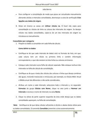 Manual Microsoft® Excel 2007
João Barros
2012 75
 Para configurar a consolidação de modo que possa ser actualizada manualmente
alterando células e intervalos consolidados, desmarque a caixa de verificação Criar
ligações aos dados de origem.
8. Deixe em branco as caixas em Utilizar rótulos na. O Excel não copia para
consolidação os rótulos de linha ou coluna dos intervalos de origem. Se desejar
rótulos nos dados consolidados, copie-os de um dos intervalos de origem ou
introduza-os manualmente.
Consolidar por categoria
1. Prepare os dados a consolidar em cada folha de cálculo.
Como definir os dados
 Certifique-se de que cada intervalo de dados está no formato de lista, em que:
cada coluna tem um rótulo na primeira linha e contém informação
correspondente, e que não existem na lista linhas ou colunas em branco.
 Coloque cada intervalo numa folha de cálculo separada. Não coloque nenhum dos
intervalos na folha de cálculo de consolidação.
 Certifique-se de que o texto dos rótulos das colunas e linhas que deseja combinar
são iguais, incluindo maiúsculas e minúsculas; por exemplo, os rótulos Méd. Anual
e Média anual são diferentes e não serão considerados.
 Atribua um nome a cada intervalo: seleccione todo o intervalo e, no separador
Fórmulas do grupo Células com Nome, clique na seta junto a Nomear um
Intervalo e escreva o nome de intervalo na caixa Nome.
2. Clique na célula da parte superior esquerda da área onde deseja que os dados
consolidados apareçam, na folha de consolidação.
Nota Certifique-se de que deixa células suficientes à direita e abaixo desta célula para
os dados consolidados. O comando Consolidar preenche a área automaticamente.
 