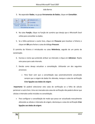 Manual Microsoft® Excel 2007
João Barros
76 2012
3. No separador Dados, no grupo Ferramentas de Dados, clique em Consolidar.
4. Na caixa Função, clique na função de sumário que deseja que o Microsoft Excel
utilize para consolidar os dados.
5. Se a folha pertencer a outro livro, clique em Procurar para localizar o ficheiro e
clique em OK para fechar a caixa de diálogo Procurar.
O caminho do ficheiro é introduzido na caixa Referência, seguido de um ponto de
exclamação.
6. Escreva o nome que pretende atribuir ao intervalo e clique em Adicionar. Repita
este passo para cada intervalo.
7. Decida como deseja actualizar a consolidação. Utilizando um dos seguintes
processos:
 Para fazer com que a consolidação seja automaticamente actualizada
sempre que a origem de dados for alterada, marque a caixa de verificação
Criar ligações aos dados de origem.
Importante Só poderá seleccionar esta caixa de verificação se a folha de cálculo
pertencer a outro livro. Uma vez marcada esta caixa de verificação não poderá alterar que
células e intervalos serão incluídos na consolidação.
 Para configurar a consolidação de modo que possa ser actualizada manualmente
alterando as células e intervalos de origem, desmarque a caixa de verificação Criar
ligações aos dados de origem.
 