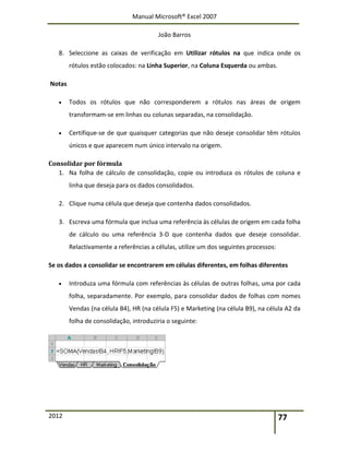 Manual Microsoft® Excel 2007
João Barros
2012 77
8. Seleccione as caixas de verificação em Utilizar rótulos na que indica onde os
rótulos estão colocados: na Linha Superior, na Coluna Esquerda ou ambas.
Notas
 Todos os rótulos que não corresponderem a rótulos nas áreas de origem
transformam-se em linhas ou colunas separadas, na consolidação.
 Certifique-se de que quaisquer categorias que não deseje consolidar têm rótulos
únicos e que aparecem num único intervalo na origem.
Consolidar por fórmula
1. Na folha de cálculo de consolidação, copie ou introduza os rótulos de coluna e
linha que deseja para os dados consolidados.
2. Clique numa célula que deseja que contenha dados consolidados.
3. Escreva uma fórmula que inclua uma referência às células de origem em cada folha
de cálculo ou uma referência 3-D que contenha dados que deseje consolidar.
Relactivamente a referências a células, utilize um dos seguintes processos:
Se os dados a consolidar se encontrarem em células diferentes, em folhas diferentes
 Introduza uma fórmula com referências às células de outras folhas, uma por cada
folha, separadamente. Por exemplo, para consolidar dados de folhas com nomes
Vendas (na célula B4), HR (na célula F5) e Marketing (na célula B9), na célula A2 da
folha de consolidação, introduziria o seguinte:
 