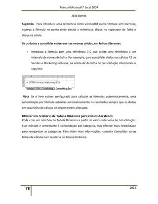 Manual Microsoft® Excel 2007
João Barros
78 2012
Sugestão Para introduzir uma referência como Vendas!B4 numa fórmula sem escrever,
escreva a fórmula no ponto onde deseja a referência, clique no separador de folha e
clique na célula.
Se os dados a consolidar estiverem nas mesmas células, em folhas diferentes
 Introduza a fórmula com uma referência 3-D que utilize uma referência a um
intervalo de nomes de folha. Por exemplo, para consolidar dados nas células A2 de
Vendas a Marketing inclusive, na célula A2 da folha de consolidação introduziria o
seguinte:
Nota Se o livro estiver configurado para calcular as fórmulas automaticamente, uma
consolidação por fórmula actualiza automaticamente os resultados sempre que os dados
em cada folha de cálculo de origem forem alterados.
Utilizar um relatório de Tabela Dinâmica para consolidar dados
Pode criar um relatório de Tabela Dinâmica a partir de vários intervalos de consolidação.
Este método é semelhante à consolidação por categoria, mas oferece mais flexibilidade
para reorganizar as categorias. Para obter mais informações, consulte Consolidar várias
folhas de cálculo num relatório de Tabela Dinâmica.
 