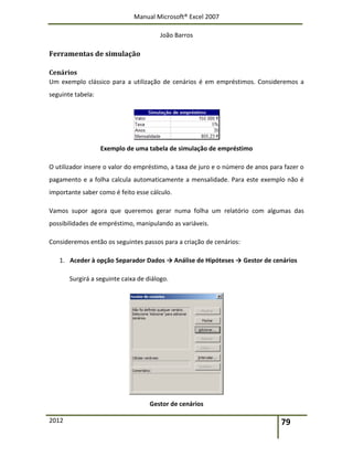 Manual Microsoft® Excel 2007
João Barros
2012 79
Ferramentas de simulação
Cenários
Um exemplo clássico para a utilização de cenários é em empréstimos. Consideremos a
seguinte tabela:
Exemplo de uma tabela de simulação de empréstimo
O utilizador insere o valor do empréstimo, a taxa de juro e o número de anos para fazer o
pagamento e a folha calcula automaticamente a mensalidade. Para este exemplo não é
importante saber como é feito esse cálculo.
Vamos supor agora que queremos gerar numa folha um relatório com algumas das
possibilidades de empréstimo, manipulando as variáveis.
Consideremos então os seguintes passos para a criação de cenários:
1. Aceder à opção Separador Dados → Análise de Hipóteses → Gestor de cenários
Surgirá a seguinte caixa de diálogo.
Gestor de cenários
 