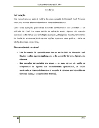 Manual Microsoft® Excel 2007
João Barros
8 2012
Introdução
Este manual serve de apoio à matéria do curso avançado de Microsoft Excel. Pretende
servir para auxílio e referencia às matérias abordadas nesse curso.
Como curso avançado, pretende-se transmitir conhecimentos que permitam a um
utilizador de Excel tirar maior partido da aplicação. Assim, algumas das matérias
abordadas neste manual são: formatações avançadas, utilização de modelos, ferramentas
de simulação, automatização de tarefas, opções avançadas sobre gráficos, criação de
tabelas dinâmicas, entre outras.
Algumas notas sobre o manual:
 Este documento foi construído com base na versão 2007 do Microsoft Excel.
Noutras versões, algumas opções poder-se-ão apresentar de forma ligeiramente
diferente.
 Nos exemplos apresentados em anexo, e os quais servem de auxilio na
compreensão de algumas das funcionalidades apresentadas, as células
sombreadas a cinzento indicam que o seu valor é calculado por intermédio de
fórmulas, ou seja, o seu conteúdo é dinâmico.
 