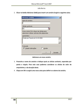 Manual Microsoft® Excel 2007
João Barros
80 2012
2. Clicar no botão Adicionar (Add) para inserir um cenário Surgirá a seguinte caixa:
Adicionar um novo cenário
3. Preencha o nome do cenário e indique quais as células variáveis, separadas por
ponto e vírgula. Para este caso podemos considerar as células do valor do
empréstimo, e da duração deste.
4. Clique em OK e surgirá uma nova caixa para definir os valores do cenário.
 