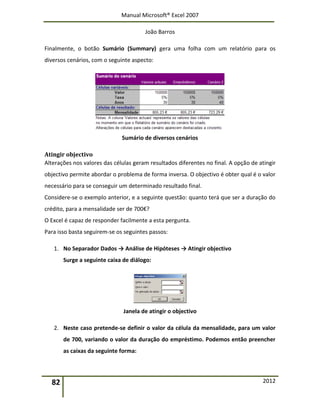 Manual Microsoft® Excel 2007
João Barros
82 2012
Finalmente, o botão Sumário (Summary) gera uma folha com um relatório para os
diversos cenários, com o seguinte aspecto:
Sumário de diversos cenários
Atingir objectivo
Alterações nos valores das células geram resultados diferentes no final. A opção de atingir
objectivo permite abordar o problema de forma inversa. O objectivo é obter qual é o valor
necessário para se conseguir um determinado resultado final.
Considere-se o exemplo anterior, e a seguinte questão: quanto terá que ser a duração do
crédito, para a mensalidade ser de 700€?
O Excel é capaz de responder facilmente a esta pergunta.
Para isso basta seguirem-se os seguintes passos:
1. No Separador Dados → Análise de Hipóteses → Atingir objectivo
Surge a seguinte caixa de diálogo:
Janela de atingir o objectivo
2. Neste caso pretende-se definir o valor da célula da mensalidade, para um valor
de 700, variando o valor da duração do empréstimo. Podemos então preencher
as caixas da seguinte forma:
 