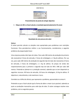 Manual Microsoft® Excel 2007
João Barros
2012 83
Preenchimento da janela de atingir objectivo
3. Clique em OK e o Excel calcula o resultado (aproximadamente 45 anos):
Resultado de uma procura de valor
Solver
O solver permite calcular as soluções mais apropriadas para problemas com restrições
funcionais. Para percebermos melhor o seu funcionamento, consideremos o seguinte
problema de programação linear:
Uma empresa produz dois tipos de tubos. Para cada 100 metros de produção do primeiro
são necessárias 4 horas de extrusão, 2 horas de embalagem, e 2 Kg de aditivos. Por sua
vez, para cada 100 metros de produção do segundo tipo de tubo são necessárias 6 horas
de extrusão, 2 horas de embalagem, e 1 Kg de aditivo. Os preços de venda são
respectivamente para o primeiro e segundo tipo de tubo de 34€ e 40€ por cada 100
metros. Pretende-se planear-se a produção semanal, sabendo que se tem disponível os
seguintes recursos: 48 horas de extrusão, 18 horas de embalagem, 16 Kg de aditivo. O
objectivo é, naturalmente, o de maximizar o lucro.
Considere-se a folha de cálculo, que representa o problema, apresentada no anexo 4.
Pretende-se que o Excel calcule qual a forma de obter o maior lucro possível, sabendo-se
quais as produções necessárias para cada tipo de tubo. O solver consegue resolver esse
problema, com os seguintes passos:
 