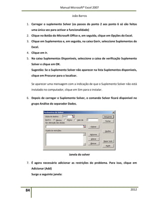 Manual Microsoft® Excel 2007
João Barros
84 2012
1. Carregar o suplemento Solver (os passos do ponto 2 aos ponto 6 só são feitos
uma única vez para activar a funcionalidade)
2. Clique no Botão do Microsoft Office e, em seguida, clique em Opções do Excel.
3. Clique em Suplementos e, em seguida, na caixa Gerir, seleccione Suplementos do
Excel.
4. Clique em Ir.
5. Na caixa Suplementos Disponíveis, seleccione a caixa de verificação Suplemento
Solver e clique em OK.
Sugestão: Se o Suplemento Solver não aparecer na lista Suplementos disponíveis,
clique em Procurar para o localizar.
Se aparecer uma mensagem com a indicação de que o Suplemento Solver não está
instalado no computador, clique em Sim para o instalar.
6. Depois de carregar o Suplemento Solver, o comando Solver ficará disponível no
grupo Análise do separador Dados.
Janela do solver
7. É agora necessário adicionar as restrições do problema. Para isso, clique em
Adicionar (Add)
Surge a seguinte janela:
 