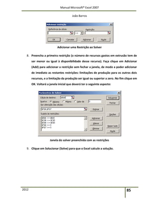 Manual Microsoft® Excel 2007
João Barros
2012 85
Adicionar uma Restrição ao Solver
8. Preencha a primeira restrição (o número de recursos gastos em extrusão tem de
ser menor ou igual à disponibilidade desse recurso). Faça clique em Adicionar
(Add) para adicionar a restrição sem fechar a janela, de modo a poder adicionar
de imediato as restantes restrições: limitações de produção para os outros dois
recursos, e a limitação da produção ser igual ou superior a zero. No fim clique em
OK. Voltará a janela inicial que deverá ter o seguinte aspecto:
Janela do solver preenchida com as restrições
9. Clique em Solucionar (Solve) para que o Excel calcule a solução.
 