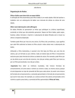 Manual Microsoft® Excel 2007
João Barros
86 2012
Organização de Dados
Filtrar dados num intervalo ou numa tabela
A utilização de Filtro Automático para filtrar dados é um modo rápido e fácil de localizar e
trabalhar com um subconjunto de dados num intervalo de células ou coluna de uma
tabela.
Obter mais informações sobre filtragem
Os dados filtrados só apresentam as linhas que satisfaçam os critérios especificado,
ocultando as linhas que não pretende apresentar. Depois de filtrar dados, pode copiar,
localizar, editar, formatar e imprimir o subconjunto de dados filtrados sem o mover ou
alterar a respectiva disposição.
Também pode filtrar por mais de uma coluna. Os filtros são cumulativos, o que significa
que cada filtro adicional se baseia no filtro actual e reduz ainda mais o subconjunto de
dados.
Utilizando o Filtro Automático, é possível criar três tipos de filtros; por uma lista de
valores, por um formato ou por critérios. Cada um destes tipos de filtro é mutuamente
exclusivo para cada intervalo de células ou tabela de coluna. Por exemplo, pode filtrar por
cor da célula ou por uma lista de números, mas não por ambos; pode filtrar por ícone ou
por um filtro personalizado, mas não por ambos.
Importante Para obter os melhores resultados, não misture formatos de
armazenamento, tal como texto e número ou número e data, na mesma coluna, porque
só está disponível um tipo de comando de filtro para cada coluna. Se existir uma mistura
de formatos de armazenamento, o comando apresentado é o formato de armazenamento
que ocorre mais vezes. Por exemplo, se a coluna contiver três valores armazenados como
número e quatro como texto, o comando de filtro apresentado é Filtros de Texto.
 
