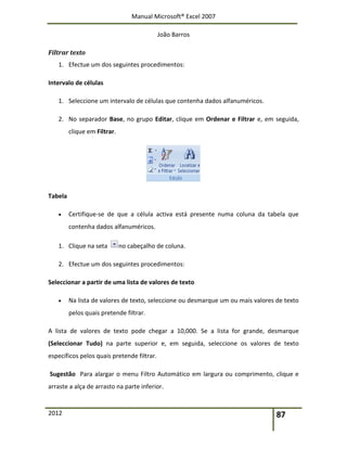 Manual Microsoft® Excel 2007
João Barros
2012 87
Filtrar texto
1. Efectue um dos seguintes procedimentos:
Intervalo de células
1. Seleccione um intervalo de células que contenha dados alfanuméricos.
2. No separador Base, no grupo Editar, clique em Ordenar e Filtrar e, em seguida,
clique em Filtrar.
Tabela
 Certifique-se de que a célula activa está presente numa coluna da tabela que
contenha dados alfanuméricos.
1. Clique na seta no cabeçalho de coluna.
2. Efectue um dos seguintes procedimentos:
Seleccionar a partir de uma lista de valores de texto
 Na lista de valores de texto, seleccione ou desmarque um ou mais valores de texto
pelos quais pretende filtrar.
A lista de valores de texto pode chegar a 10,000. Se a lista for grande, desmarque
(Seleccionar Tudo) na parte superior e, em seguida, seleccione os valores de texto
específicos pelos quais pretende filtrar.
Sugestão Para alargar o menu Filtro Automático em largura ou comprimento, clique e
arraste a alça de arrasto na parte inferior.
 