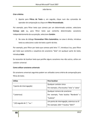 Manual Microsoft® Excel 2007
João Barros
88 2012
Criar critérios
1. Aponte para Filtros de Texto e, em seguida, clique num dos comandos de
operador de comparação ou clique em Filtro Personalizado.
Por exemplo, para filtrar texto que comece por um determinado carácter, seleccione
Começa com ou, para filtrar texto que contenha determinados caracteres
independentemente da sua posição, seleccione Contém .
2. Na caixa de diálogo Personalizar Filtro Automático, na caixa à direita, introduza
texto ou seleccione o valor de texto a partir da lista.
Por exemplo, para filtrar por texto que comece pela letra "J", introduza J ou, para filtrar
por texto que contenha a sequência de caracteres "bola" em qualquer parte do texto,
introduza bola.
Se necessitar de localizar texto que partilhe alguns caracteres mas não outros, utilize um
carácter universal.
Como utilizar caracteres universais
Os caracteres universais seguintes podem ser utilizados como critério de comparação para
filtros de texto.
Utilize Para localizar
? (ponto de interrogação)
Qualquer carácter único
Por exemplo, s?lva localiza "silva" e "salva"
* (asterisco)
Qualquer número de caracteres
Por exemplo, *este localiza "Nordeste" e
"Sudeste"
~ (til) seguido de ?, * ou ~
Um ponto de interrogação, asterisco ou til
Por exemplo, fy91~? localiza "fy91?"
 