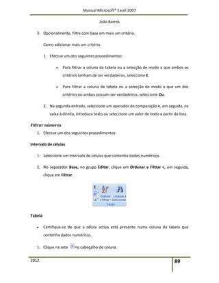 Manual Microsoft® Excel 2007
João Barros
2012 89
3. Opcionalmente, filtre com base em mais um critério.
Como adicionar mais um critério
1. Efectue um dos seguintes procedimentos:
 Para filtrar a coluna da tabela ou a selecção de modo a que ambos os
critérios tenham de ser verdadeiros, seleccione E.
 Para filtrar a coluna da tabela ou a selecção de modo a que um dos
critérios ou ambos possam ser verdadeiros, seleccione Ou.
2. Na segunda entrada, seleccione um operador de comparação e, em seguida, na
caixa à direita, introduza texto ou seleccione um valor de texto a partir da lista.
Filtrar números
1. Efectue um dos seguintes procedimentos:
Intervalo de células
1. Seleccione um intervalo de células que contenha dados numéricos.
2. No separador Base, no grupo Editar, clique em Ordenar e Filtrar e, em seguida,
clique em Filtrar.
Tabela
 Certifique-se de que a célula activa está presente numa coluna da tabela que
contenha dados numéricos.
1. Clique na seta no cabeçalho de coluna.
 