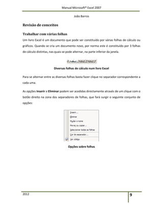Manual Microsoft® Excel 2007
João Barros
2012 9
Revisão de conceitos
Trabalhar com várias folhas
Um livro Excel é um documento que pode ser constituído por várias folhas de cálculo ou
gráficos. Quando se cria um documento novo, por norma este é constituído por 3 folhas
de cálculo distintas, nas quais se pode alternar, na parte inferior da janela.
Diversas folhas de cálculo num livro Excel
Para se alternar entre as diversas folhas basta fazer clique no separador correspondente a
cada uma.
As opções Inserir e Eliminar podem ser acedidas directamente através de um clique com o
botão direito na zona dos separadores de folhas, que fará surgir o seguinte conjunto de
opções:
Opções sobre folhas
 