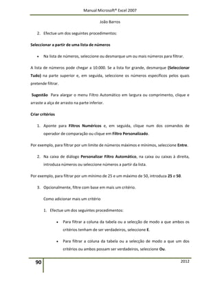 Manual Microsoft® Excel 2007
João Barros
90 2012
2. Efectue um dos seguintes procedimentos:
Seleccionar a partir de uma lista de números
 Na lista de números, seleccione ou desmarque um ou mais números para filtrar.
A lista de números pode chegar a 10.000. Se a lista for grande, desmarque (Seleccionar
Tudo) na parte superior e, em seguida, seleccione os números específicos pelos quais
pretende filtrar.
Sugestão Para alargar o menu Filtro Automático em largura ou comprimento, clique e
arraste a alça de arrasto na parte inferior.
Criar critérios
1. Aponte para Filtros Numéricos e, em seguida, clique num dos comandos de
operador de comparação ou clique em Filtro Personalizado.
Por exemplo, para filtrar por um limite de números máximos e mínimos, seleccione Entre.
2. Na caixa de diálogo Personalizar Filtro Automático, na caixa ou caixas à direita,
introduza números ou seleccione números a partir da lista.
Por exemplo, para filtrar por um mínimo de 25 e um máximo de 50, introduza 25 e 50.
3. Opcionalmente, filtre com base em mais um critério.
Como adicionar mais um critério
1. Efectue um dos seguintes procedimentos:
 Para filtrar a coluna da tabela ou a selecção de modo a que ambos os
critérios tenham de ser verdadeiros, seleccione E.
 Para filtrar a coluna da tabela ou a selecção de modo a que um dos
critérios ou ambos possam ser verdadeiros, seleccione Ou.
 