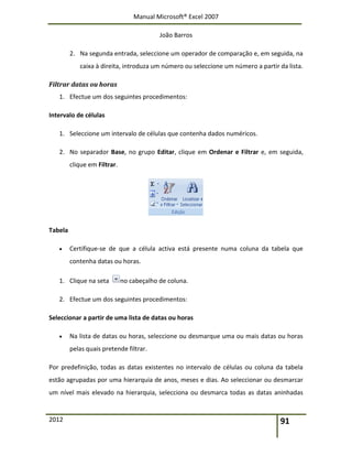 Manual Microsoft® Excel 2007
João Barros
2012 91
2. Na segunda entrada, seleccione um operador de comparação e, em seguida, na
caixa à direita, introduza um número ou seleccione um número a partir da lista.
Filtrar datas ou horas
1. Efectue um dos seguintes procedimentos:
Intervalo de células
1. Seleccione um intervalo de células que contenha dados numéricos.
2. No separador Base, no grupo Editar, clique em Ordenar e Filtrar e, em seguida,
clique em Filtrar.
Tabela
 Certifique-se de que a célula activa está presente numa coluna da tabela que
contenha datas ou horas.
1. Clique na seta no cabeçalho de coluna.
2. Efectue um dos seguintes procedimentos:
Seleccionar a partir de uma lista de datas ou horas
 Na lista de datas ou horas, seleccione ou desmarque uma ou mais datas ou horas
pelas quais pretende filtrar.
Por predefinição, todas as datas existentes no intervalo de células ou coluna da tabela
estão agrupadas por uma hierarquia de anos, meses e dias. Ao seleccionar ou desmarcar
um nível mais elevado na hierarquia, selecciona ou desmarca todas as datas aninhadas
 