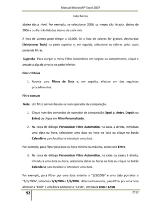 Manual Microsoft® Excel 2007
João Barros
92 2012
abaixo desse nível. Por exemplo, se seleccionar 2006, os meses são listados abaixo de
2006 e os dias são listados abaixo de cada mês.
A lista de valores pode chegar a 10,000. Se a lista de valores for grande, desmarque
(Seleccionar Tudo) na parte superior e, em seguida, seleccione os valores pelos quais
pretende filtrar.
Sugestão Para alargar o menu Filtro Automático em largura ou comprimento, clique e
arraste a alça de arrasto na parte inferior.
Criar critérios
1. Aponte para Filtros de Data e, em seguida, efectue um dos seguintes
procedimentos:
Filtro comum
Nota Um filtro comum baseia-se num operador de comparação.
1. Clique num dos comandos de operador de comparação (Igual a, Antes, Depois ou
Entre) ou clique em Filtro Personalizado.
2. Na caixa de diálogo Personalizar Filtro Automático, na caixa à direita, introduza
uma data ou hora, seleccione uma data ou hora na lista ou clique no botão
Calendário para localizar e introduzir uma data.
Por exemplo, para filtrar pela data ou hora mínima ou máxima, seleccione Entre.
3. Na caixa de diálogo Personalizar Filtro Automático, na caixa ou caixas à direita,
introduza uma data ou hora, seleccione datas ou horas na lista ou clique no botão
Calendário para localizar e introduzir uma data.
Por exemplo, para filtrar por uma data anterior a "1/3/2006" e uma data posterior a
"1/6/2006", introduza 1/3/2006 e 1/6/2006 . Alternactivamente, para filtrar por uma hora
anterior a "8:00" e uma hora posterior a "12:00", introduza 8:00 e 12:00 .
 